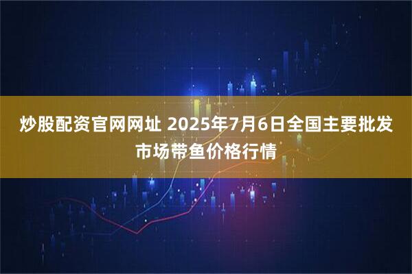 炒股配资官网网址 2025年7月6日全国主要批发市场带鱼价格行情