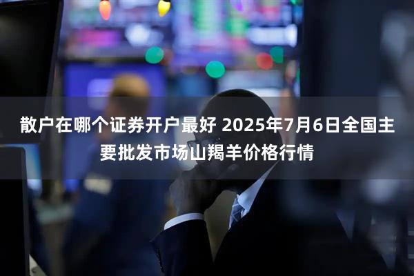 散户在哪个证券开户最好 2025年7月6日全国主要批发市场山羯羊价格行情