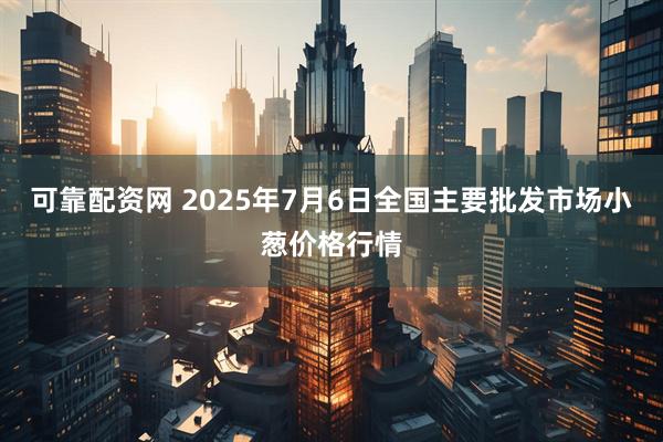 可靠配资网 2025年7月6日全国主要批发市场小葱价格行情