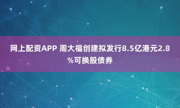 网上配资APP 周大福创建拟发行8.5亿港元2.8%可换股债券