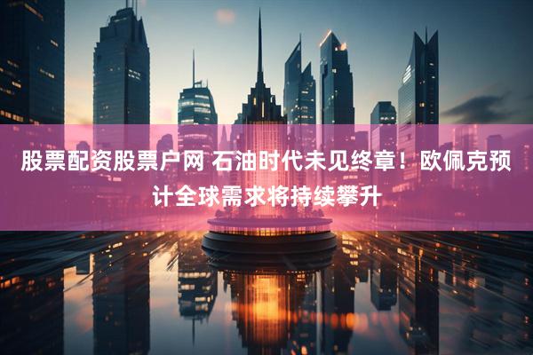 股票配资股票户网 石油时代未见终章！欧佩克预计全球需求将持续攀升