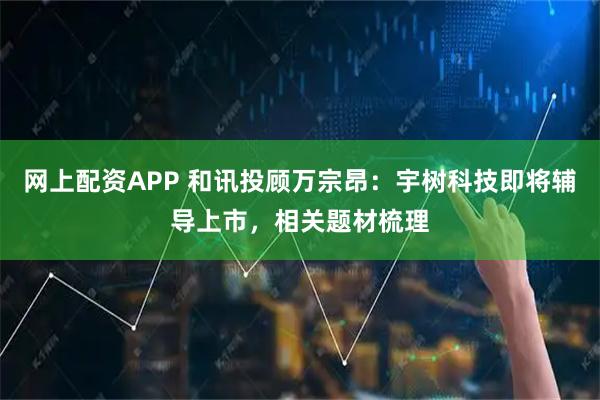 网上配资APP 和讯投顾万宗昂：宇树科技即将辅导上市，相关题材梳理
