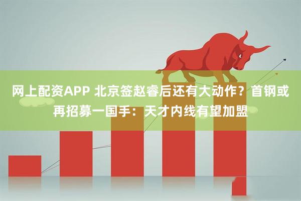 网上配资APP 北京签赵睿后还有大动作？首钢或再招募一国手：天才内线有望加盟