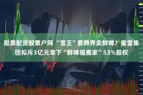 股票配资股票户网 “雪王”要跨界卖鲜啤？蜜雪集团拟斥3亿元拿下“鲜啤福鹿家”53%股权