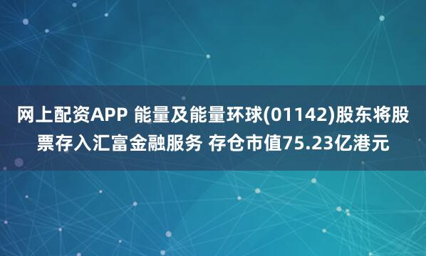 网上配资APP 能量及能量环球(01142)股东将股票存入汇富金融服务 存仓市值75.23亿港元