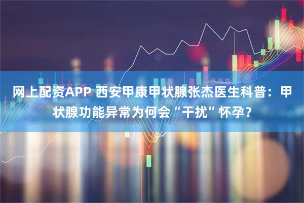 网上配资APP 西安甲康甲状腺张杰医生科普:甲状腺功能异常为何会“干扰”怀孕?