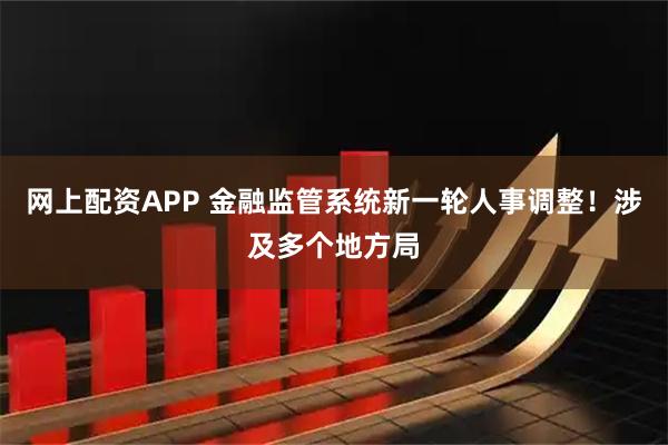 网上配资APP 金融监管系统新一轮人事调整!涉及多个地方局