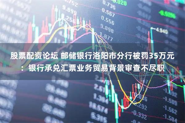 股票配资论坛 邮储银行洛阳市分行被罚35万元:银行承兑汇票业务贸易背景审查不尽职