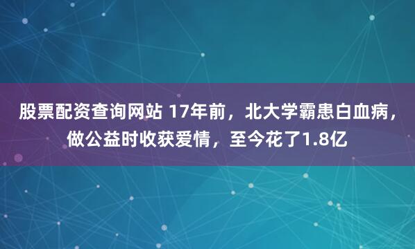 股票配资查询网站 17年前，北大学霸患白血病，做公益时收获爱情，至今花了1.8亿