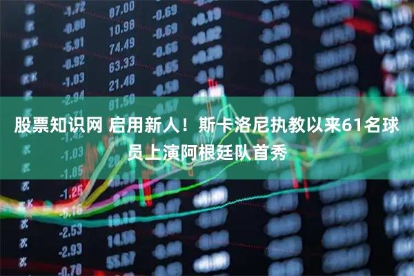 股票知识网 启用新人！斯卡洛尼执教以来61名球员上演阿根廷队首秀