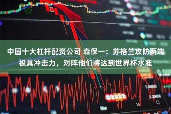 中国十大杠杆配资公司 森保一：苏格兰攻防两端极具冲击力，对阵他们将达到世界杯水准