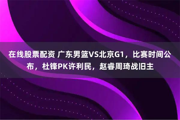 在线股票配资 广东男篮VS北京G1，比赛时间公布，杜锋PK许利民，赵睿周琦战旧主