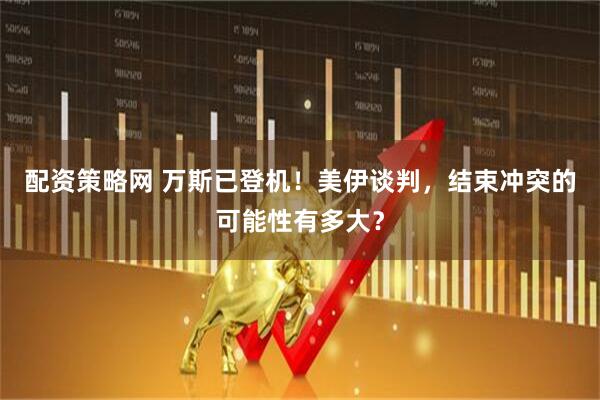 配资策略网 万斯已登机！美伊谈判，结束冲突的可能性有多大？