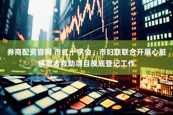 券商配资官网 市红十字会、市妇联联合开展心脏病患者救助项目摸底登记工作