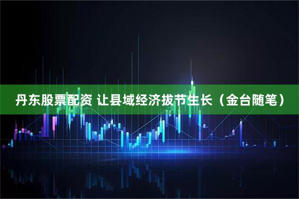 丹东股票配资 让县域经济拔节生长(金台随笔)